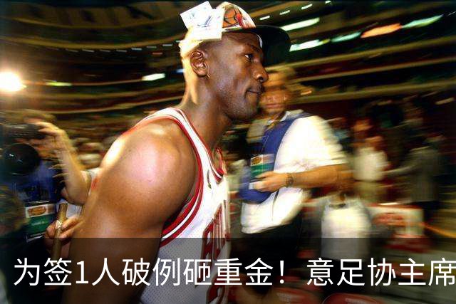 为签1人破例砸重金！意足协主席亲承谈判已开启，2大障碍曝光：需奇迹？