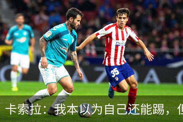 卡索拉：我本以为自己还能踢，但球队无法给我想拥有的角色