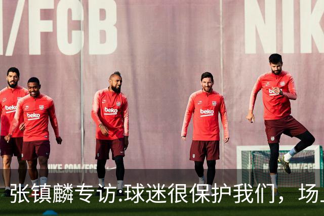张镇麟专访:球迷很保护我们，场上为我们呐喊，场下跟黑子对线！