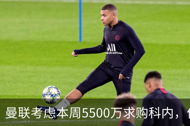 曼联考虑本周5500万求购科内，但尚未接洽罗马！新帝星具体伤情曝光