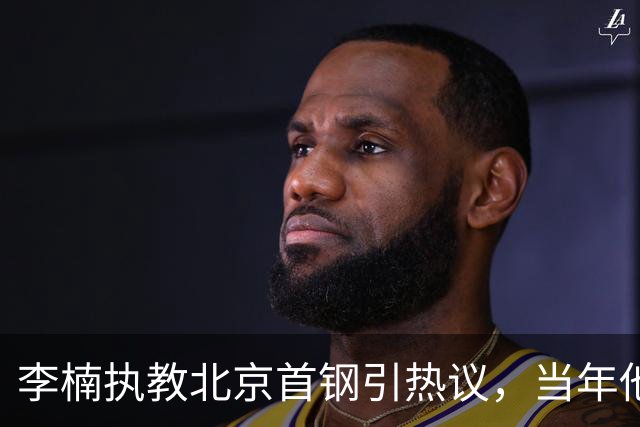 李楠执教北京首钢引热议，当年他因周琦赵睿失误从国家队帅位下课