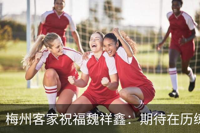 梅州客家祝福魏祥鑫：期待在历练中不断突破，在欧洲赛场踏实前行