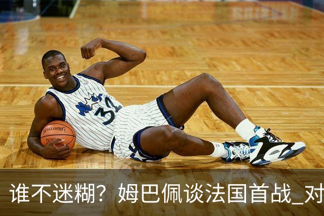 谁不迷糊？姆巴佩谈法国首战 对手是不是非洲杯冠军？