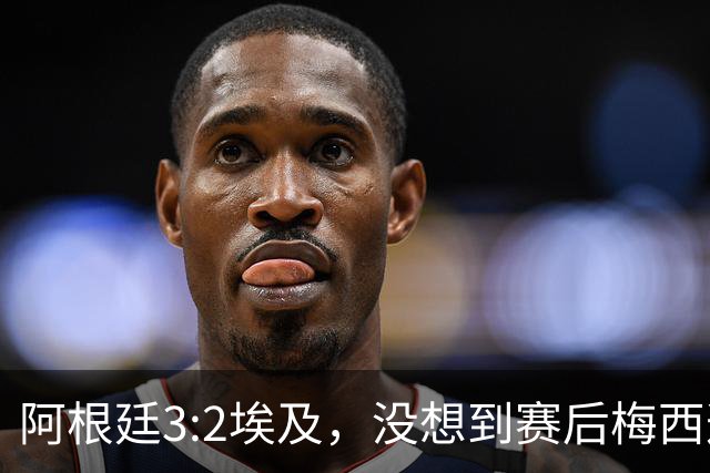 阿根廷3:2埃及，没想到赛后梅西这样说，直到70分钟再不能这样下去