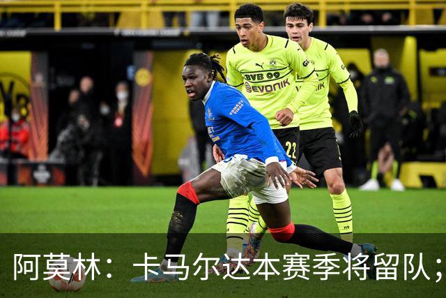 阿莫林：卡马尔达本赛季将留队；我认为希拉的受伤不严重