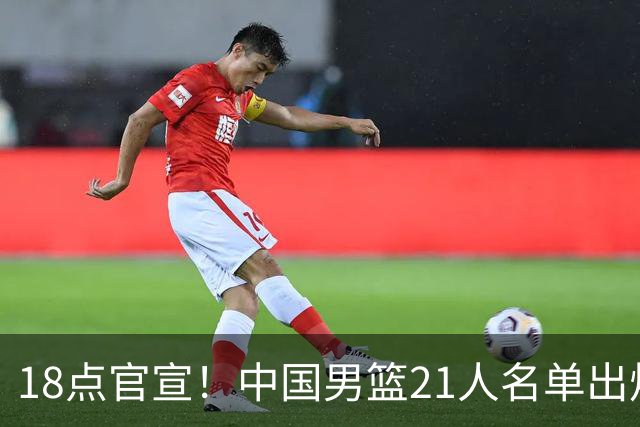 18点官宣！中国男篮21人名单出炉：杨瀚森、王俊杰领衔，赵睿落选