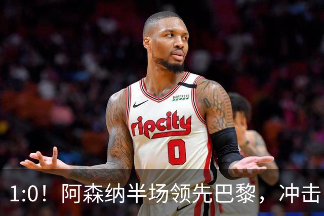 1:0！阿森纳半场领先巴黎，冲击队史首冠的惊心动魄时刻！