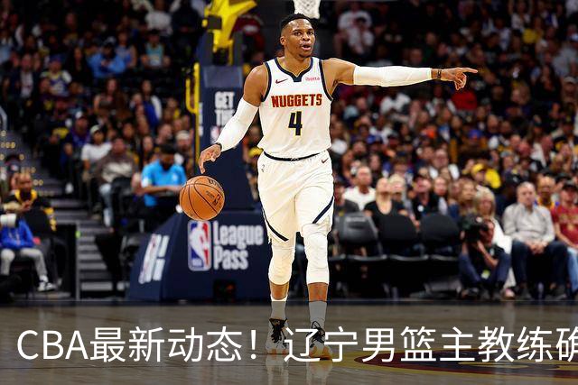 CBA最新动态！辽宁男篮主教练确定，崔永熙或将离开广东宏远